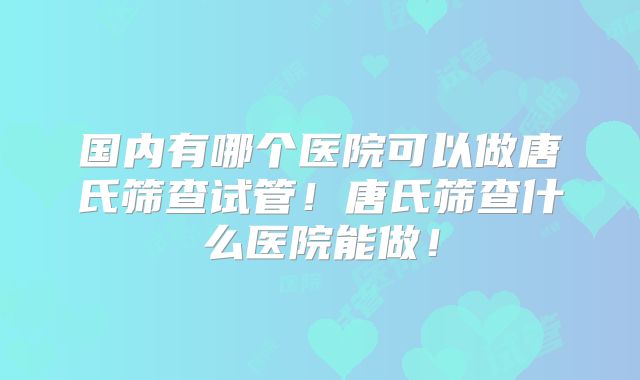 国内有哪个医院可以做唐氏筛查试管！唐氏筛查什么医院能做！