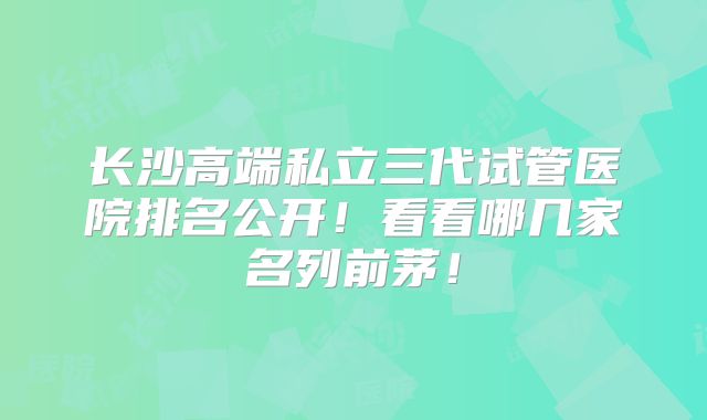 长沙高端私立三代试管医院排名公开！看看哪几家名列前茅！