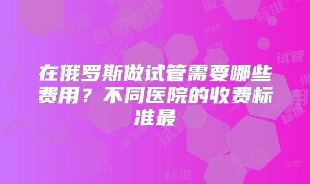 在俄罗斯做试管需要哪些费用？不同医院的收费标准最