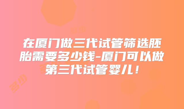 在厦门做三代试管筛选胚胎需要多少钱-厦门可以做第三代试管婴儿！