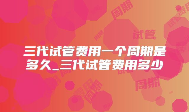 三代试管费用一个周期是多久_三代试管费用多少