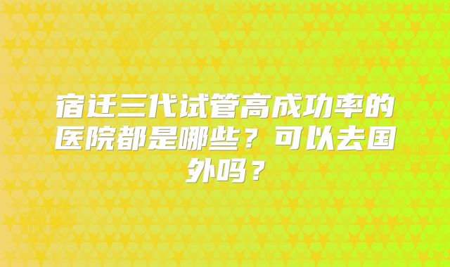 宿迁三代试管高成功率的医院都是哪些?可以去国外吗?