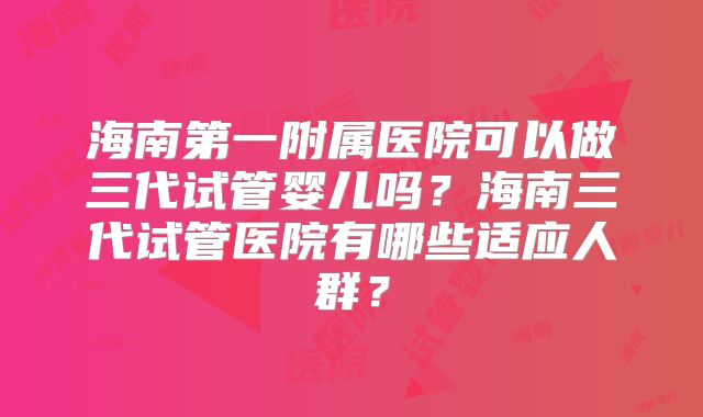 海南第一附属医院可以做三代试管婴儿吗？海南三代试管医院有哪些适应人群？