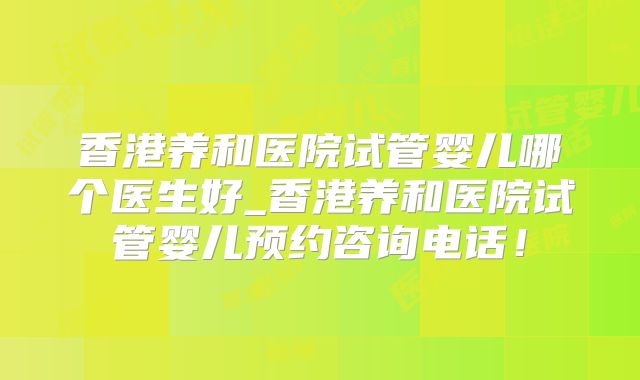 香港养和医院试管婴儿哪个医生好_香港养和医院试管婴儿预约咨询电话!