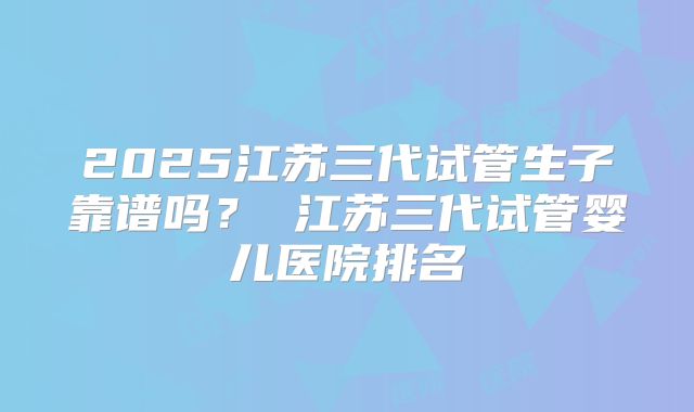 2025江苏三代试管生子靠谱吗? 江苏三代试管婴儿医院排名