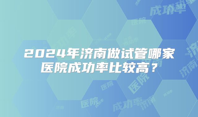 2024年济南做试管哪家医院成功率比较高?
