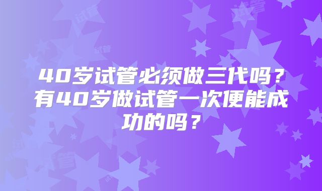 40岁试管必须做三代吗？有40岁做试管一次便能成功的吗？