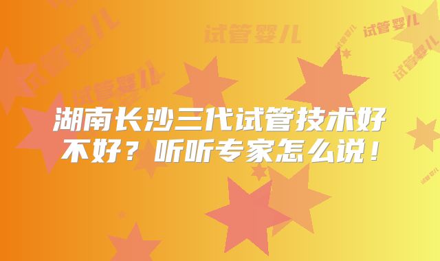 湖南长沙三代试管技术好不好？听听专家怎么说！