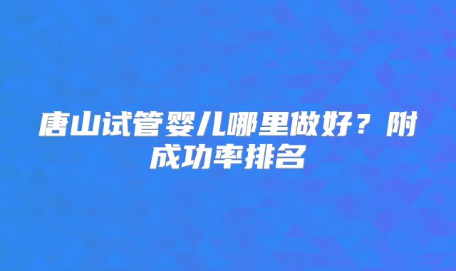 唐山试管婴儿哪里做好？附成功率排名