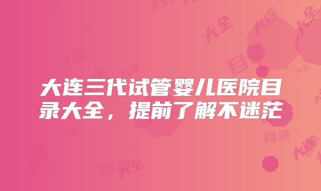 大连三代试管婴儿医院目录大全,提前了解不迷茫