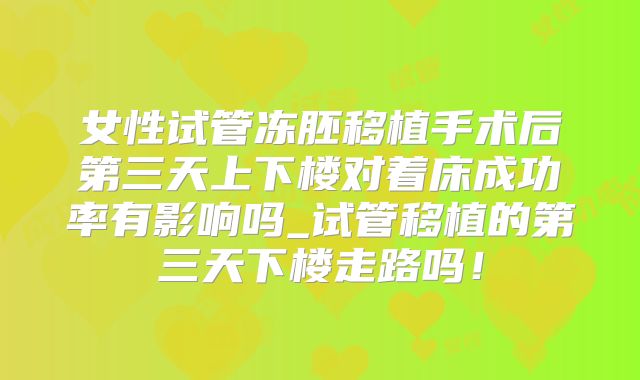 女性试管冻胚移植手术后第三天上下楼对着床成功率有影响吗_试管移植的第三天下楼走路吗！