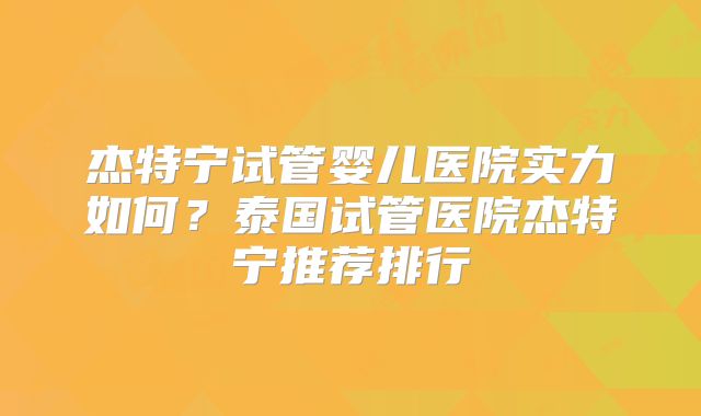 杰特宁试管婴儿医院实力如何?泰国试管医院杰特宁推荐排行