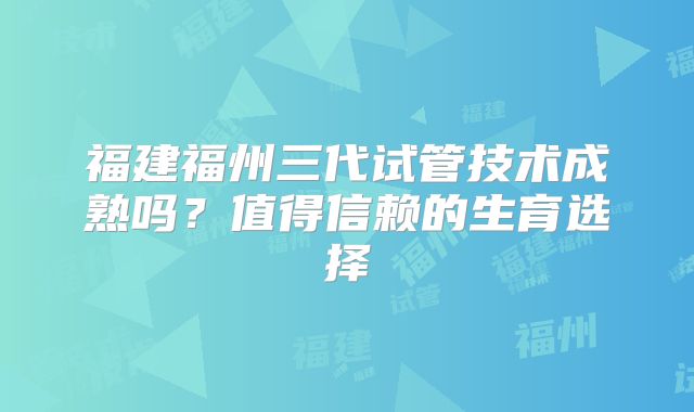 福建福州三代试管技术成熟吗？值得信赖的生育选择