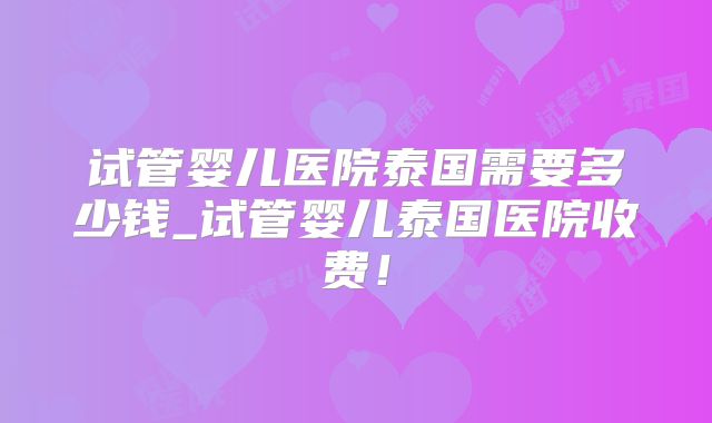 试管婴儿医院泰国需要多少钱_试管婴儿泰国医院收费！