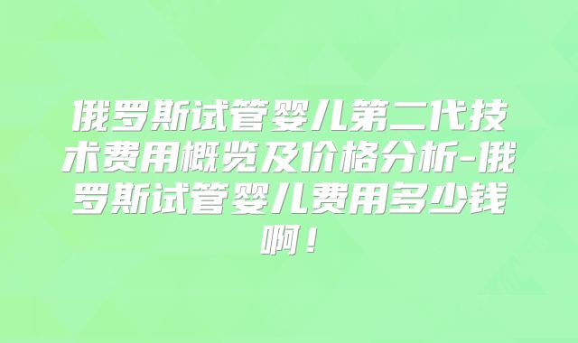 俄罗斯试管婴儿第二代技术费用概览及价格分析-俄罗斯试管婴儿费用多少钱啊！