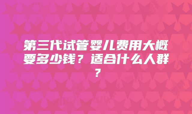 第三代试管婴儿费用大概要多少钱？适合什么人群？