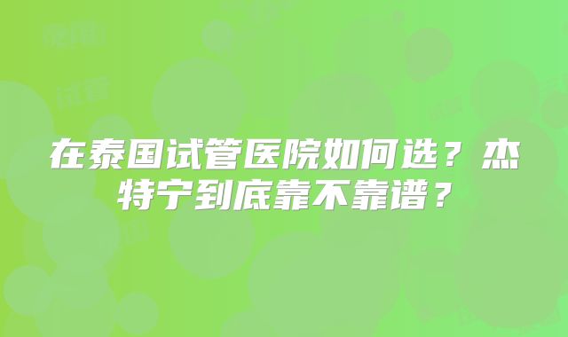 在泰国试管医院如何选？杰特宁到底靠不靠谱？