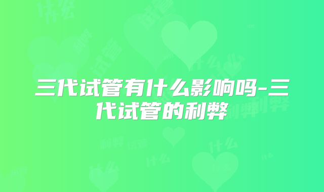 三代试管有什么影响吗-三代试管的利弊