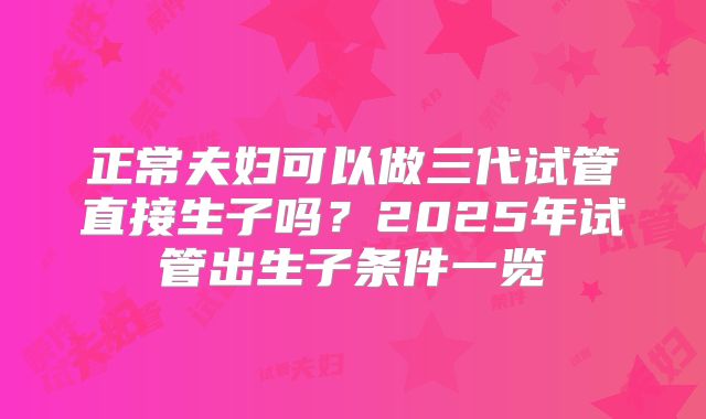 正常夫妇可以做三代试管直接生子吗？2025年试管出生子条件一览