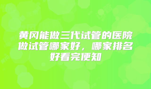 黄冈能做三代试管的医院做试管哪家好,哪家排名好看完便知