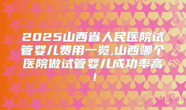 2025山西省人民医院试管婴儿费用一览,山西哪个医院做试管婴儿成功率高！