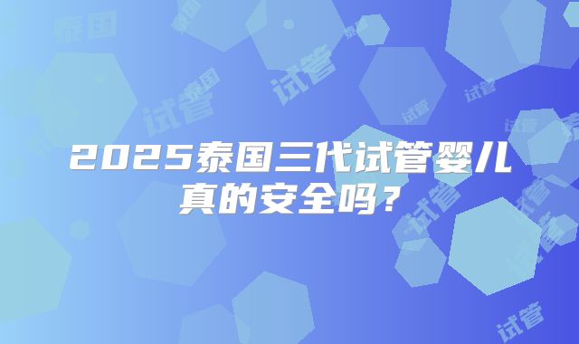 2025泰国三代试管婴儿真的安全吗？