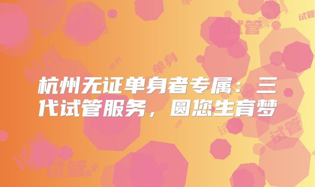 杭州无证单身者专属：三代试管服务，圆您生育梦