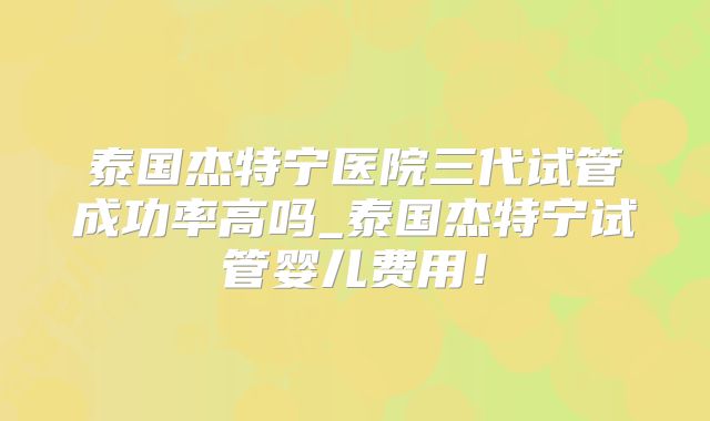 泰国杰特宁医院三代试管成功率高吗_泰国杰特宁试管婴儿费用!