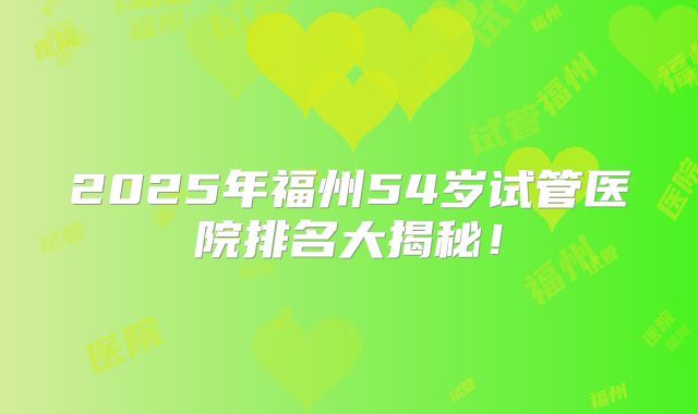 2025年福州54岁试管医院排名大揭秘!