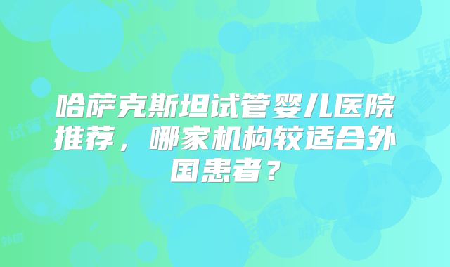 哈萨克斯坦试管婴儿医院推荐，哪家机构较适合外国患者？