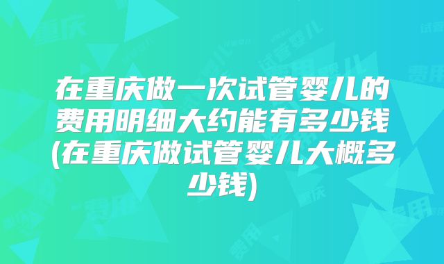 在重庆做一次试管婴儿的费用明细大约能有多少钱(在重庆做试管婴儿大概多少钱)