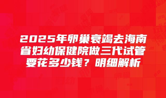2025年卵巢衰竭去海南省妇幼保健院做三代试管要花多少钱？明细解析