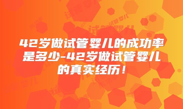 42岁做试管婴儿的成功率是多少-42岁做试管婴儿的真实经历！