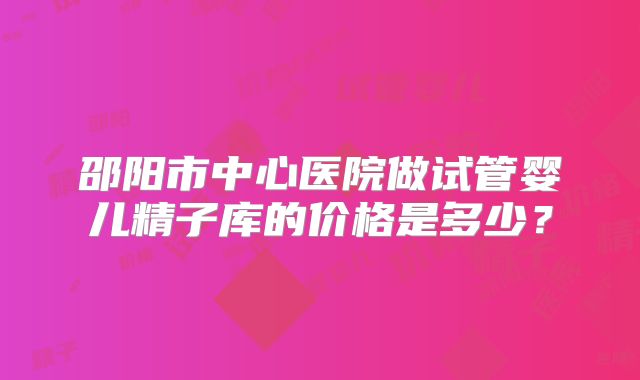 邵阳市中心医院做试管婴儿精子库的价格是多少？
