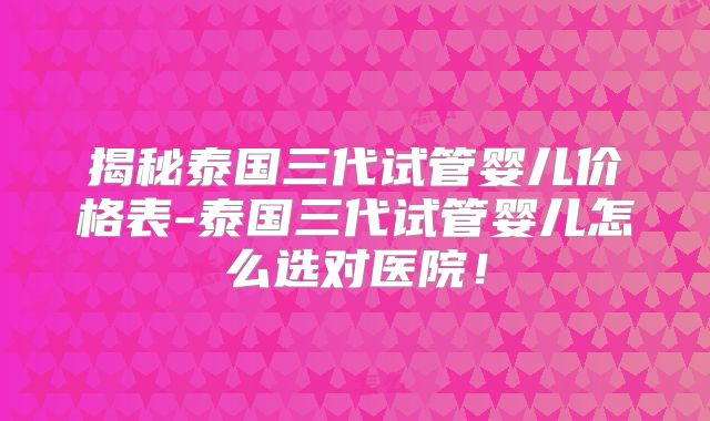 揭秘泰国三代试管婴儿价格表-泰国三代试管婴儿怎么选对医院!