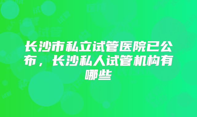 长沙市私立试管医院已公布，长沙私人试管机构有哪些