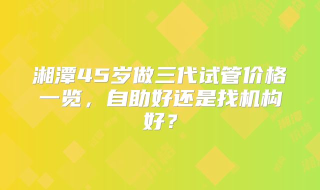 湘潭45岁做三代试管价格一览，自助好还是找机构好？