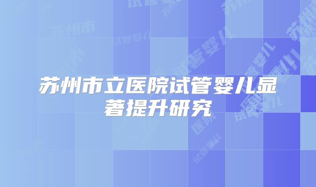 苏州市立医院试管婴儿显著提升研究