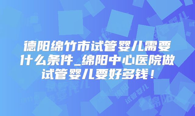 德阳绵竹市试管婴儿需要什么条件_绵阳中心医院做试管婴儿要好多钱！