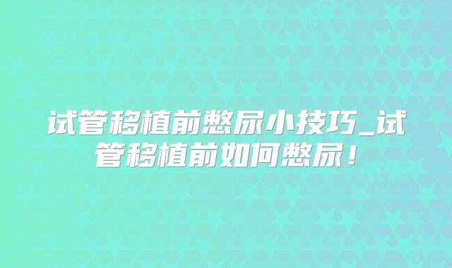 试管移植前憋尿小技巧_试管移植前如何憋尿！