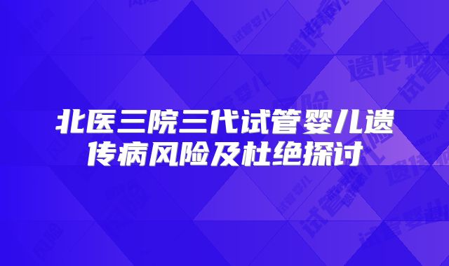 北医三院三代试管婴儿遗传病风险及杜绝探讨