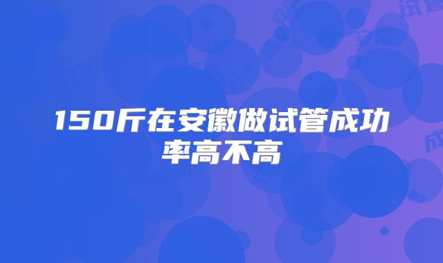 150斤在安徽做试管成功率高不高