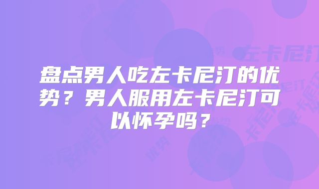 盘点男人吃左卡尼汀的优势？男人服用左卡尼汀可以怀孕吗？