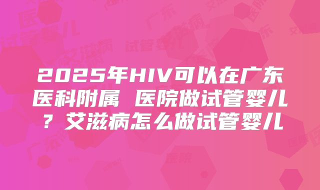 2025年HIV可以在广东医科附属 医院做试管婴儿?艾滋病怎么做试管婴儿