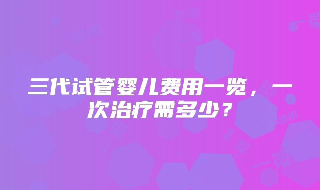 三代试管婴儿费用一览，一次治疗需多少？