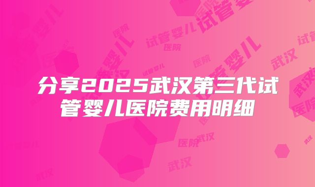 分享2025武汉第三代试管婴儿医院费用明细