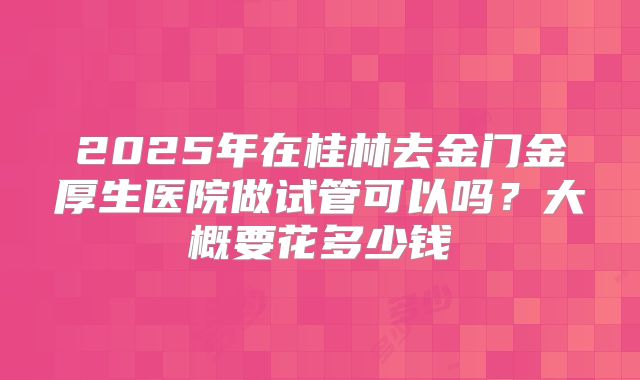 2025年在桂林去金门金厚生医院做试管可以吗?大概要花多少钱