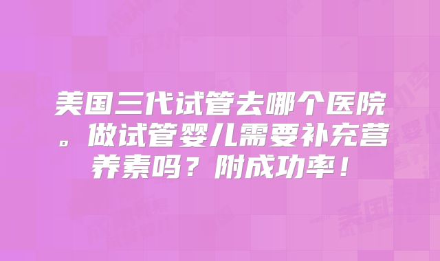 美国三代试管去哪个医院。做试管婴儿需要补充营养素吗？附成功率！