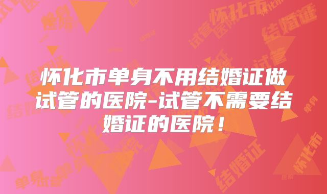 怀化市单身不用结婚证做试管的医院-试管不需要结婚证的医院!