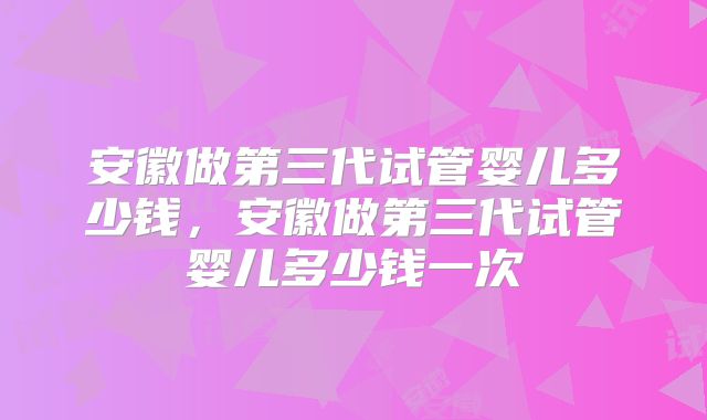 安徽做第三代试管婴儿多少钱，安徽做第三代试管婴儿多少钱一次